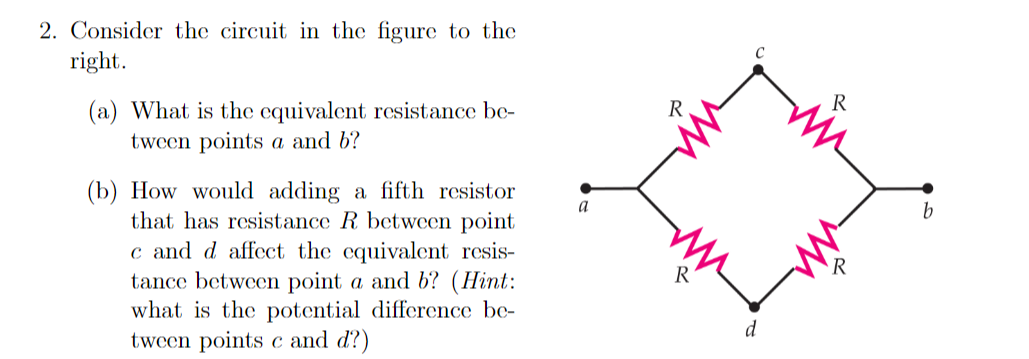 2. Consider the circuit in the figure to the
right.
R
(a) What is the equivalent resistance be-
tween points a and b?
R
(b) How would adding a fifth resistor
that has resistance R between point
c and d affect the equivalent resis-
tance between point a and b? (Hint:
what is the potential difference be-
tween points c and d?)
a
b
R
d
