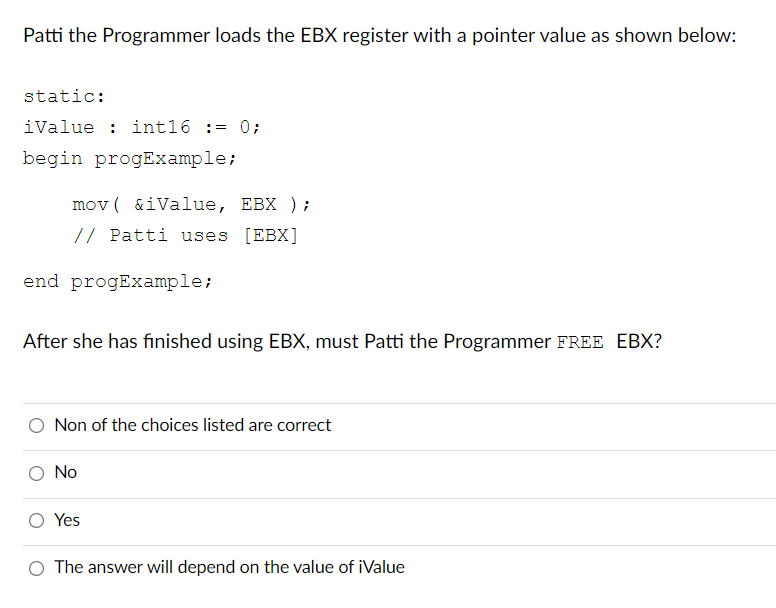 Patti the Programmer loads the EBX register with a pointer value as shown below:
static:
iValue: int16 := 0;
begin progExample;
mov(&iValue, EBX);
// Patti uses [EBX]
end progExample;
After she has finished using EBX, must Patti the Programmer FREE EBX?
Non of the choices listed are correct
No
Yes
The answer will depend on the value of iValue
