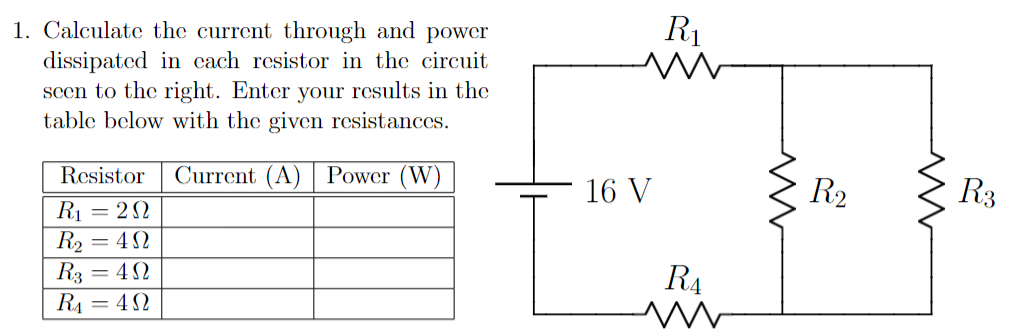R1
1. Calculate the current through and power
dissipated in cach resistor in the circuit
seen to the right. Enter your results in the
table below with the given resistances.
Current (A) | Power (W)
R2
R3
Resistor
16 V
R1 = 22
R2
R3 = 42
RA = 42
= 42
R4
