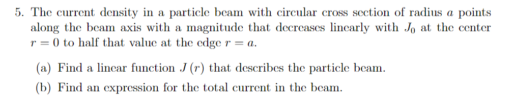 5. The current density in a particle beam with circular cross section of radius a points
along the beam axis with a magnitude that decreases lincarly with Jo at the center
r = 0 to half that value at the edge r = a.
(a) Find a lincar function J (r) that describes the particle beam.
(b) Find an expression for the total current in the beam.
