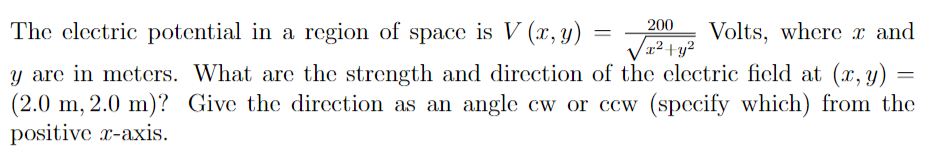 The clectric potential in a region of space is V (x, y)
200
Volts, where x and
x²+y²
y are in meters. What are the strength and direction of the clectric ficld at (x, y) =
(2.0 m, 2.0 m)? Give the direction as an angle cw or ccw (specify which) from the
positive r-axis.
