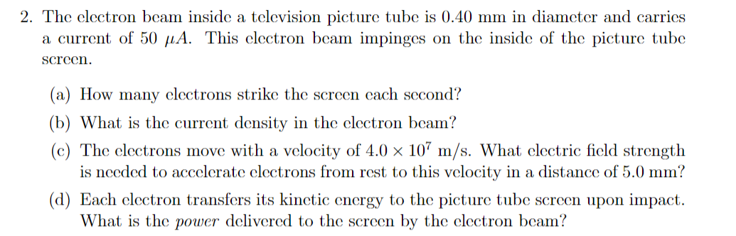 2. The clectron beam inside a television picture tube is 0.40 mm in diameter and carrics
a current of 50 µA. This clectron beam impinges on the inside of the picture tube
screen.
(a) How many electrons strike the screen cach second?
(b) What is the current density in the clectron beam?
(c) The clectrons move with a velocity of 4.0 × 107 m/s. What clectric ficld strength
is needed to accelerate clectrons from rest to this velocity in a distance of 5.0 mm?
(d) Each clectron transfers its kinctic energy to the picture tube screen upon impact.
What is the power delivered to the screen by the clectron beam?
