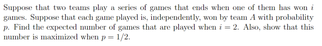 Suppose that two teams play a series of games that ends when one of them has won i
games. Suppose that each game played is, independently, won by team A with probability
p. Find the expected number of games that are played when i = 2. Also, show that this
number is maximized when p = 1/2.