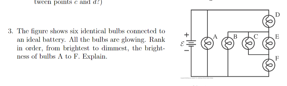 tween points c and d?)
3. The figure shows six identical bulbs connected to
an idcal battery. All the bulbs are glowing. Rank
in order, from brightest to dimmest, the bright-
ness of bulbs A to F. Explain.
