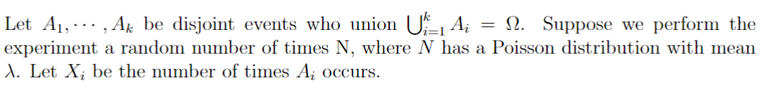 1- Ai
Let A₁, ···‚ Aħ be disjoint events who union
2. Suppose we perform the
experiment a random number of times N, where N has a Poisson distribution with mean
X. Let X; be the number of times A; occurs.
=