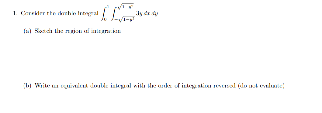 1-y²
3y dr dy
1. Consider the double integral
(a) Sketch the region of integration
(b) Write an cquivalent double integral with the order of integration reversed (do not evaluate)
