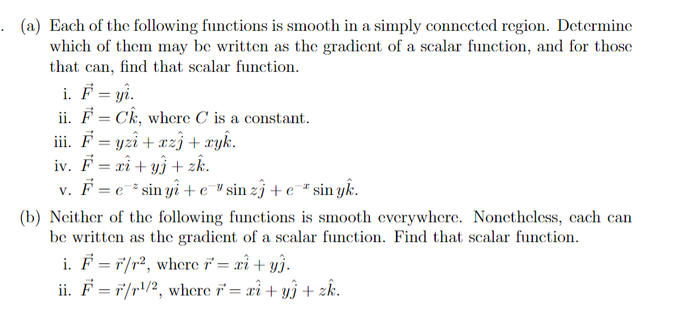 . (a) Each of the following functions is smooth in a simply connected region. Determine
which of them may be written as the gradient of a scalar function, and for those
that can, find that scalar function.
i. F = yi.
ii. F = Ck, where C' is a constant.
iii. F = yzî + xz} + xyk.
iv. F = xi + yj + zk.
v. F = e* sin yi + e ¥ sin zj + e #sin yk.
(b) Neither of the following functions is smooth everywhere. Nonctheless, cach can
be written as the gradient of a scalar function. Find that scalar function.
i. F = 7/r², where i = xì + y}.
ii. F = F/r!/2, where = xi+ yj + zk.

