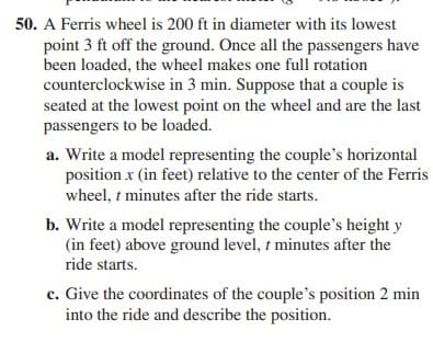 50. A Ferris wheel is 200 ft in diameter with its lowest
point 3 ft off the ground. Once all the passengers have
been loaded, the wheel makes one full rotation
counterclockwise in 3 min. Suppose that a couple is
seated at the lowest point on the wheel and are the last
passengers to be loaded.
a. Write a model representing the couple's horizontal
position x (in feet) relative to the center of the Ferris
wheel, t minutes after the ride starts.
b. Write a model representing the couple's height y
(in feet) above ground level, t minutes after the
ride starts.
c. Give the coordinates of the couple's position 2 min
into the ride and describe the position.
