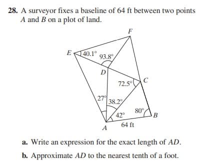 28. A surveyor fixes a baseline of 64 ft between two points
A and B on a plot of land.
F
40.1°
93.8°
E
D
72.5°
27°
38.2
42
80
B
64 ft
A
a. Write an expression for the exact length of AD.
b. Approximate AD to the nearest tenth of a foot.

