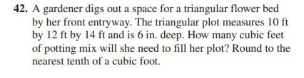 42. A gardener digs out a space for a triangular flower bed
by her front entryway. The triangular plot measures 10 ft
by 12 ft by 14 ft and is 6 in. deep. How many cubic feet
of potting mix will she need to fill her plot? Round to the
nearest tenth of a cubic foot.
