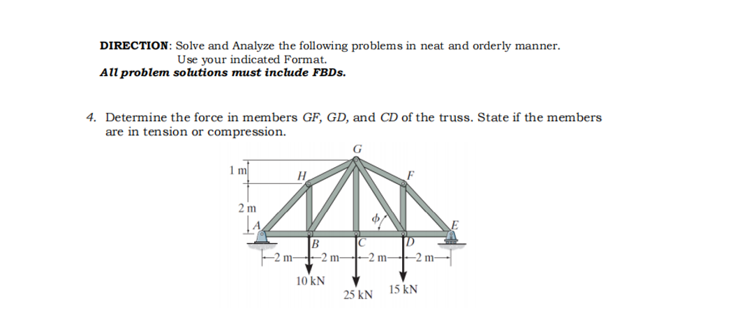 DIRECTION: Solve and Analyze the following problems in neat and orderly manner.
Use your indicated Format.
All problem solutions must include FBDS.
4. Determine the force in members GF, GD, and CD of the truss. State if the members
are in tension or compression.
1 m
H
2 m
B
IC
-2 m -2 m-
-2 m--2 m-
10 kN
15 kN
25 kN
