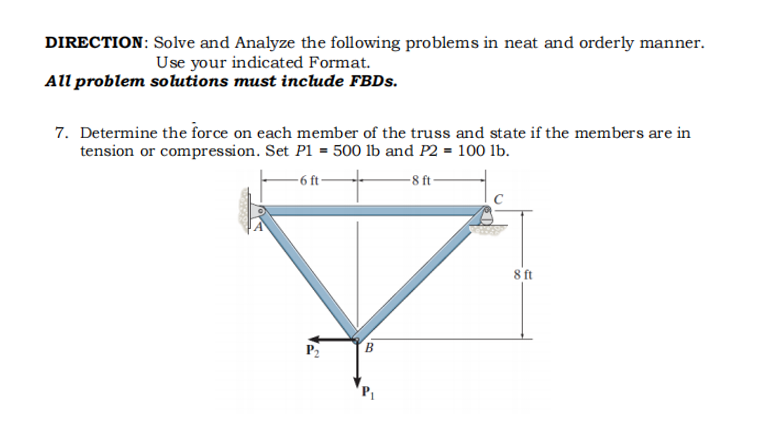 DIRECTION: Solve and Analyze the following problems in neat and orderly manner.
Use your indicated Format.
All problem solutions must include FBDS.
7. Determine the force on each member of the truss and state if the members are in
tension or compression. Set P1 = 500 lb and P2 = 100 lb.
- 6 ft-
-8 ft-
8 ft
P2
