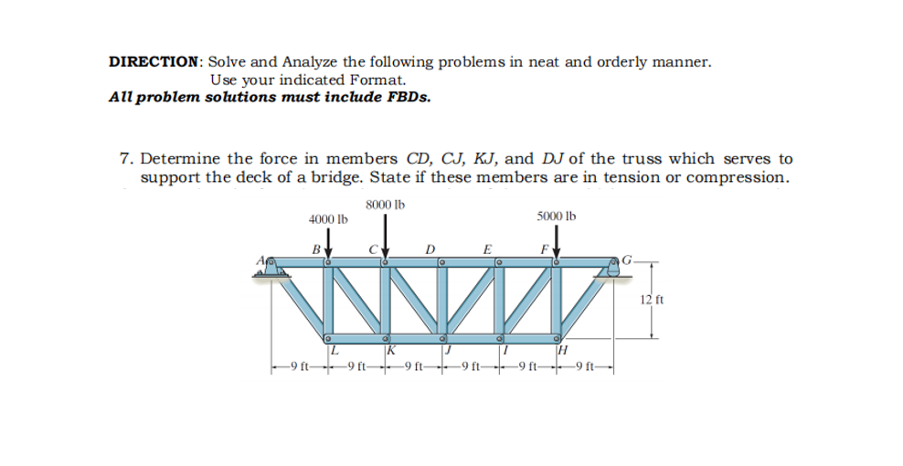 DIRECTION: Solve and Analyze the following problems in neat and orderly manner.
Use your indicated Format.
All problem solutions must include FBDs.
7. Determine the force in members CD, CJ, KJ, and DJ of the truss which serves to
support the deck of a bridge. State if these members are in tension or compression.
8000 lb
4000 lb
5000 lb
E
12 ft
K
-9 ft-9 ft--9 ft-9 ft -9 ft-9 ft-

