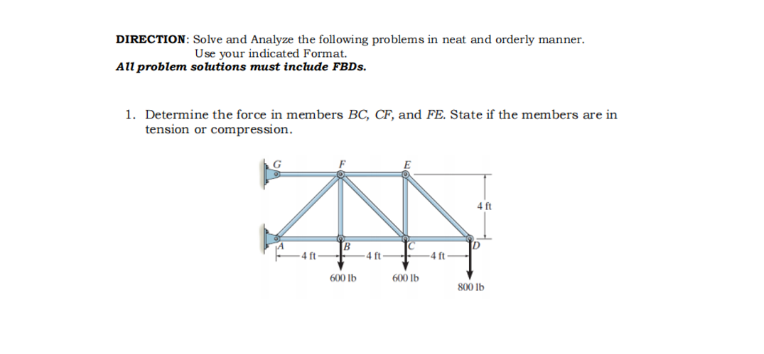 DIRECTION: Solve and Analyze the following problems in neat and orderly manner.
Use your indicated Format.
All problem solutions must include FBDS.
1. Determine the force in members BC, CF, and FE. State if the members are in
tension or compression.
4 ft
ft
4 ft
600 Ib
600 lb
800 lb
