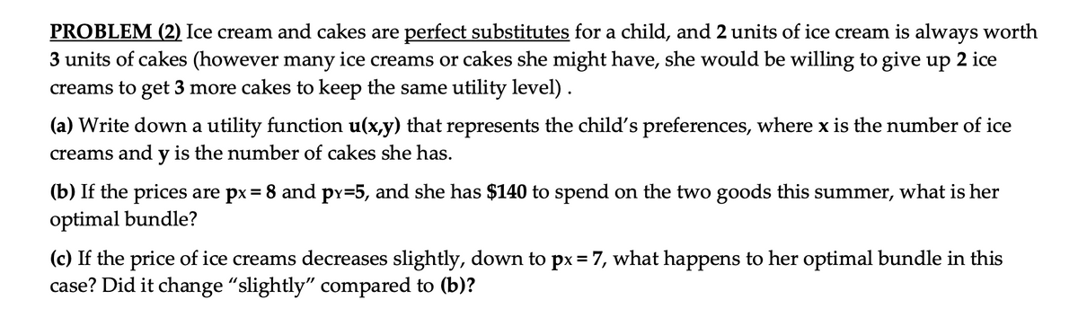 PROBLEM (2) Ice cream and cakes are perfect substitutes for a child, and 2 units of ice cream is always worth
3 units of cakes (however many ice creams or cakes she might have, she would be willing to give up 2 ice
creams to get 3 more cakes to keep the same utility level).
(a) Write down a utility function u(x,y) that represents the child's preferences, where x is the number of ice
creams and y is the number of cakes she has.
(b) If the prices are px = 8 and py=5, and she has $140 to spend on the two goods this summer, what is her
optimal bundle?
(c) If the price of ice creams decreases slightly, down to px= 7, what happens to her optimal bundle in this
case? Did it change "slightly" compared to (b)?
