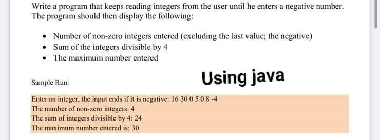 Write a program that keeps reading integers from the user until he enters a negative number.
The program should then display the following:
• Number of non-zero integers entered (excluding the last value; the negative)
• Sum of the integers divisible by 4
• The maximum number entered
Using java
Sample Run:
Enter an integer, the input ends if it is negative: 16 30 0 5 08 -4
The number of non-zero integers: 4
The sum of integers divisible by 4: 24
The maximum number entered is: 30
