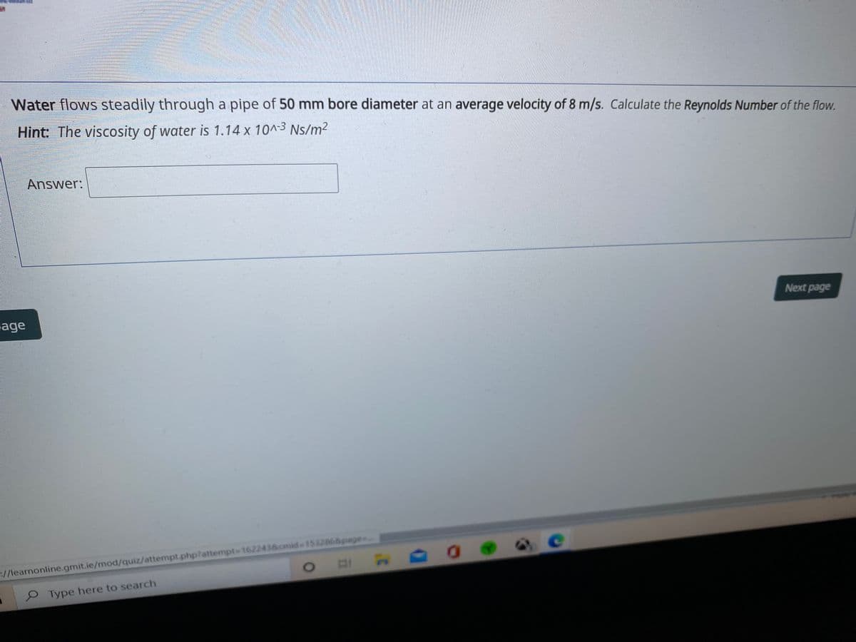 Water flows steadily through a pipe of 50 mm bore diameter at an average velocity of 8 m/s. Calculate the Reynolds Number of the flow.
Hint: The viscosity of water is 1.14 x 10^-3 Ns/m2
Answer:
Next page
sage
ce
//learnonline.gmit.ie/mod/quiz/attempt.php?attempt-D1622438.cmid%-D1532868page.
Type here to search
