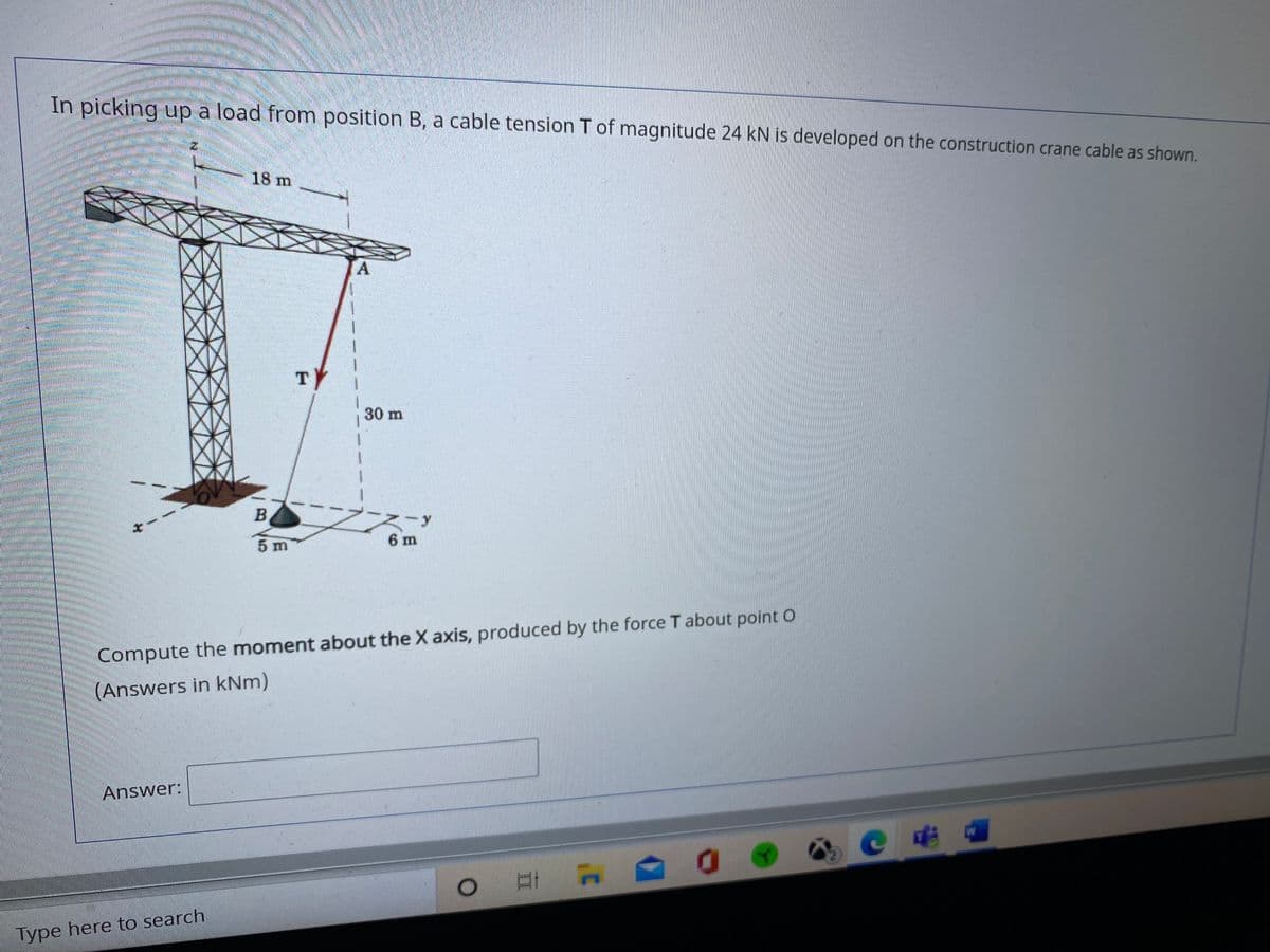 In picking up a load from position B, a cable tension T of magnitude 24 kN is developed on the construction crane cable as shown.
18 m
A.
TY
30 m
-y
6 m
Compute the moment about the X axis, produced by the force T about point O
(Answers in kNm)
Answer:
W
Type here to search
B V5
