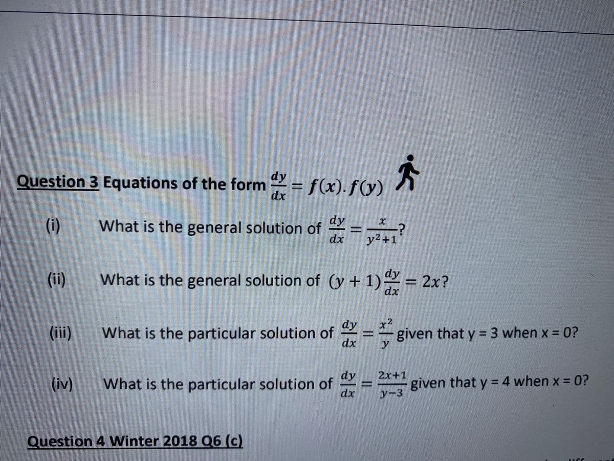 Question 3 Equations of the form = f(x).ƒ()y)
dy
dx
(i)
What is the general solution of
dx
dy
y²+1
(ii)
What is the general solution of (y + 1) = 2x?
dx
dy
(iii) What is the particular solution of
given that y =3 when x = 0?
dx
dy
(iv) What is the particular solution of
2x+1
given that y = 4 when x = 0?
y-3
dx
Question 4 Winter 2018 Q6 (c)
||
%3D
%3D
