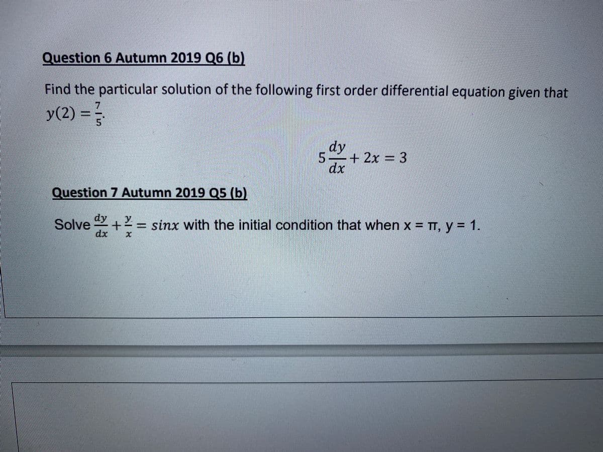 Question 6 Autumn 2019 Q6 (b)
Find the particular solution of the following first order differential equation given that
y(2) = -
dy
5 +2x = 3
dx
Question 7 Autumn 2019 Q5 (b)
dy
Solve
2= sinx with the initial condition that when x = TT, y = 1.
dx
%3D
