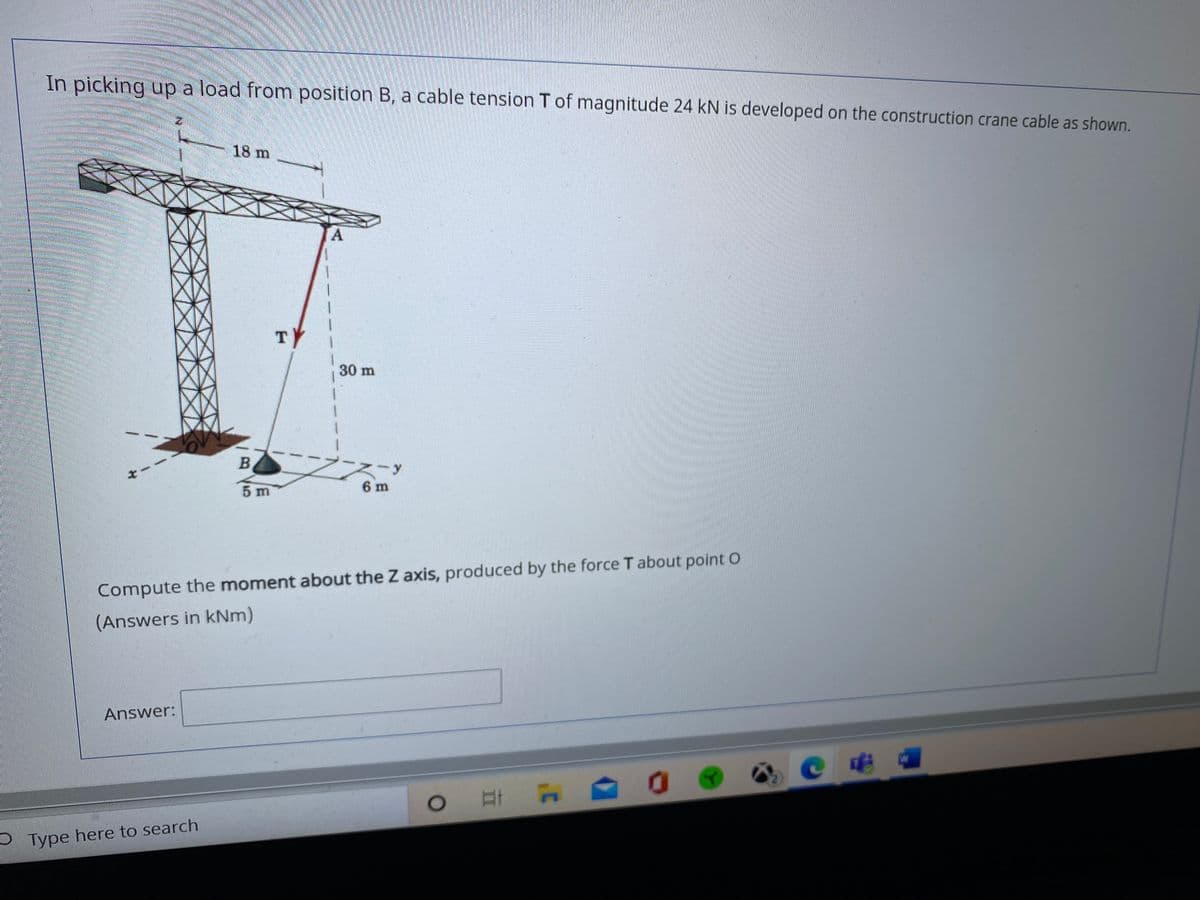 In picking up a load from position B, a cable tension T of magnitude 24 kN is developed on the construction crane cable as shown.
18 m
TY
30 m
5 m
6 m
Compute the moment about the Z axis, produced by the force T about point O
(Answers in kNm)
Answer:
S Type here to search
