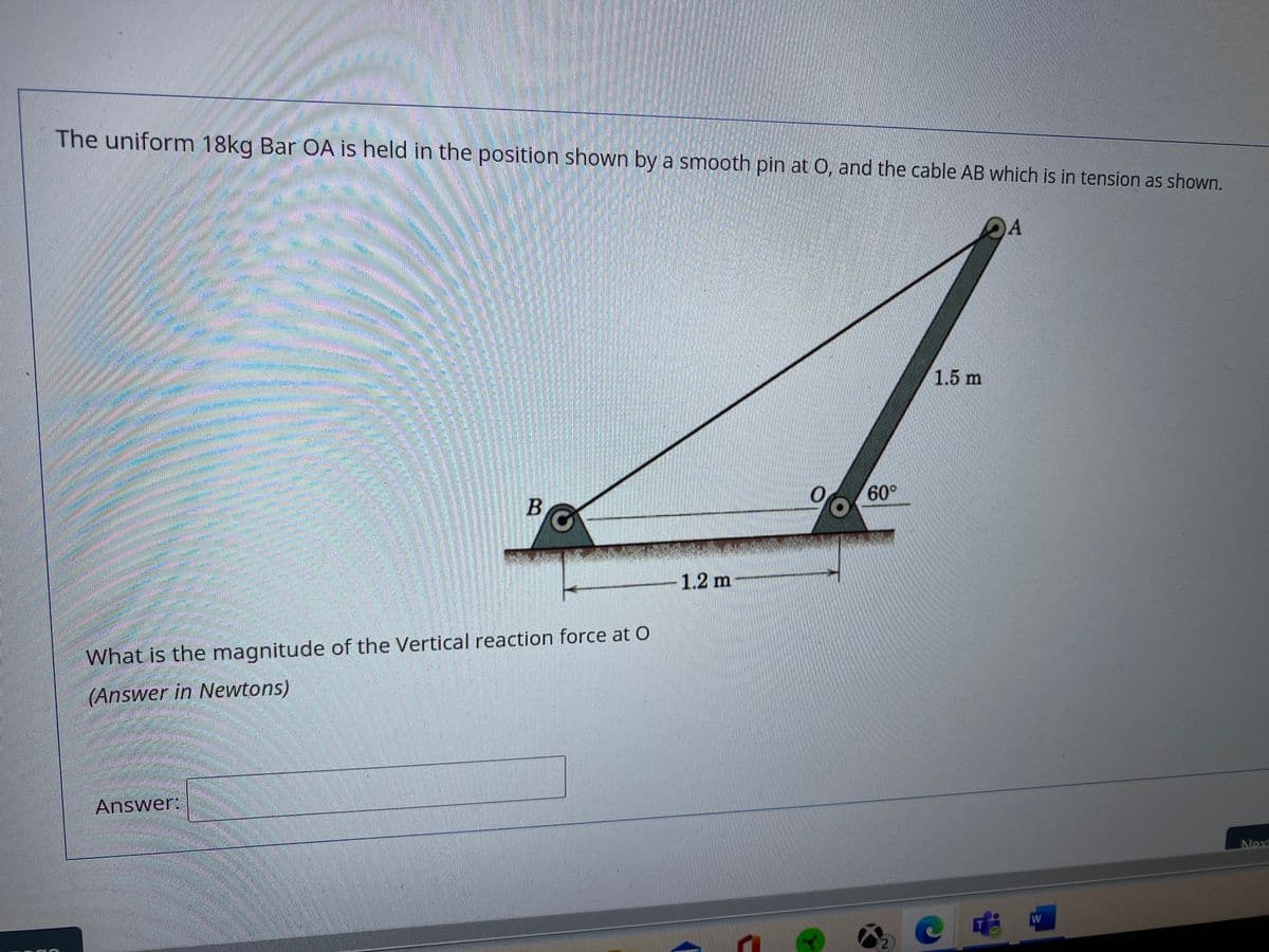 The uniform 18kg Bar OA is held in the position shown by a smooth pin at 0, and the cable AB which is in tension as shown.
1.5 m
60°
B
-1.2 m
What is the magnitude of the Vertical reaction force at O
(Answer in Newtons)
Answer:
Nex
