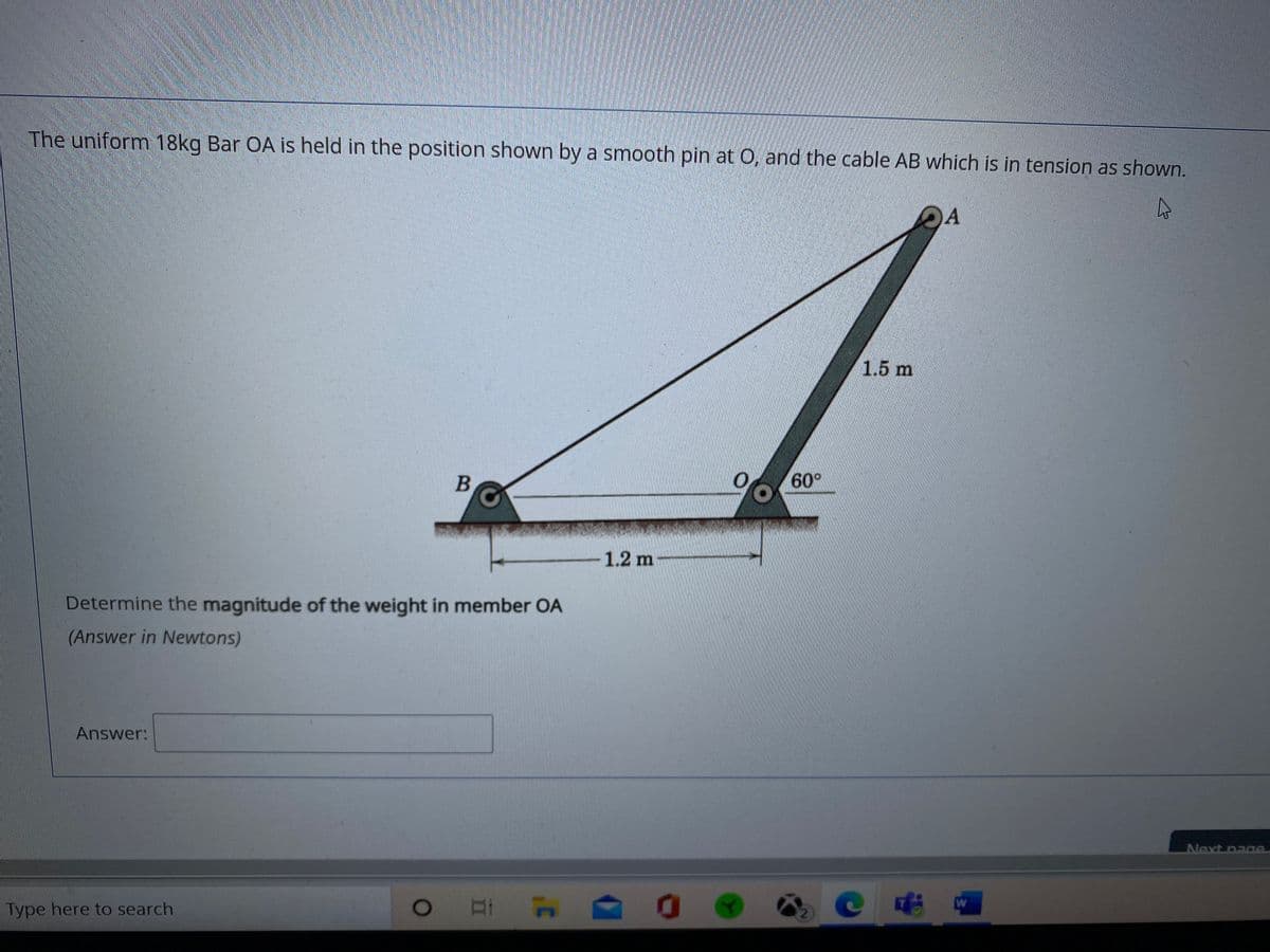 The uniform 18kg Bar OA is held in the position shown by a smooth pin at O, and the cable AB which is in tension as shown.
A
1.5 m
60°
1.2 m
Determine the magnitude of the weight in member OA
(Answer in Newtons)
Answer:
Next page
Type here to search
