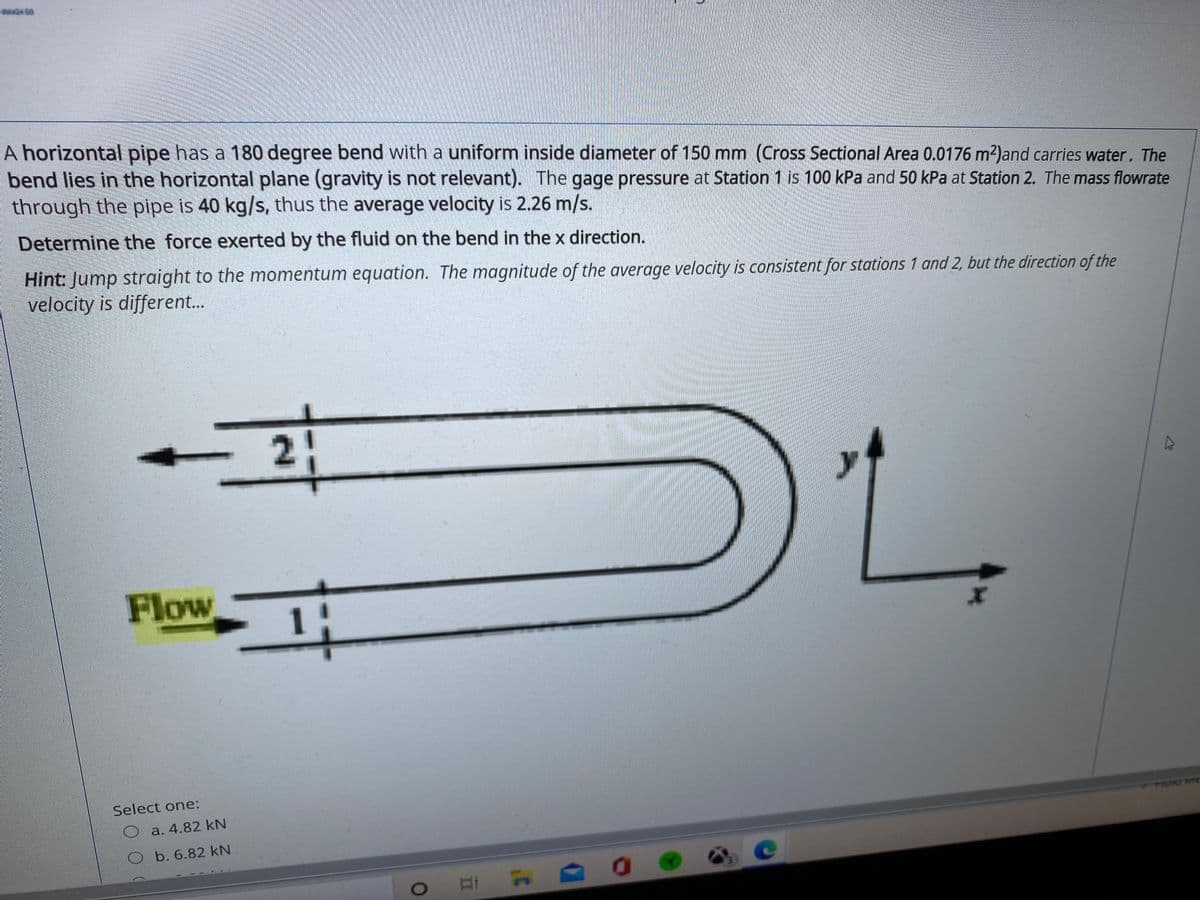 A horizontal pipe has a 180 degree bend with a uniform inside diameter of 150 mm (Cross Sectional Area 0.0176 m2)and carries water. The
bend lies in the horizontal plane (gravity is not relevant). The gage pressure at Station 1 is 100 kPa and 50 kPa at Station 2. The mass flowrate
through the pipe is 40 kg/s, thus the average velocity is 2.26 m/s.
Determine the force exerted by the fluid on the bend in the x direction.
Hint: Jump straight to the momentum equation. The magnitude of the average velocity is consistent for stations 1 and 2, but the direction of the
velocity is different..
21
Flow
1
Select one:
a. 4.82 kN
Ob. 6.82 kN
