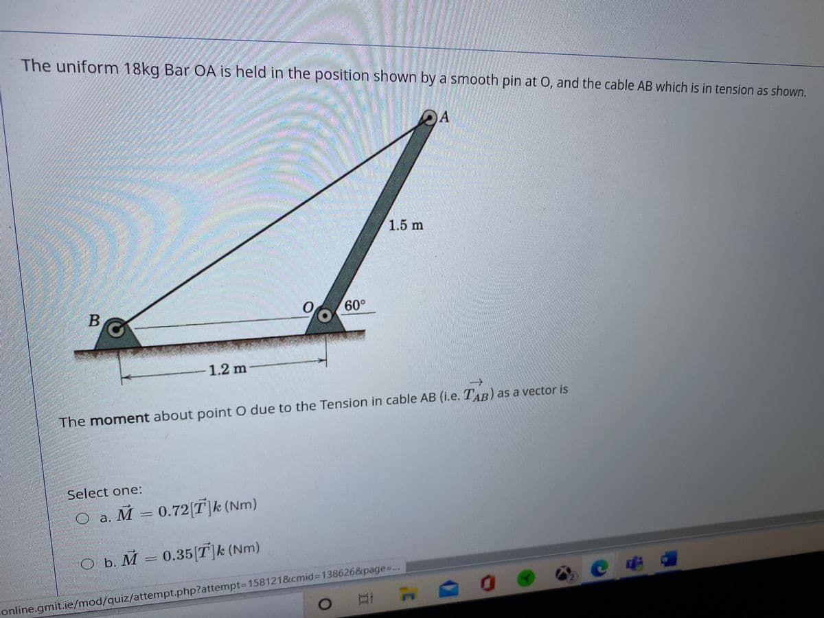 The uniform 18kg Bar OA is held in the position shown by a smooth pin at 0, and the cable AB which is in tension as shown.
OA
券
1.5 m
60°
1.2 m
The moment about point O due to the Tension in cable AB (i.e. TAB) as a vector is
Select one:
O a. M = 0.72[T]k (Nm)
O b. M = 0.35[T]k (Nm)
online.gmit.ie/mod/quiz/attempt.php?attempt3D158121&cmid%3D138626&page%=..
