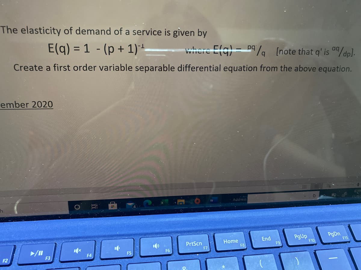 The elasticity of demand of a service is given by
E(q) = 1 - (p + 1)*+
where Efg) = D9/, [note that q' is /dp].
Create a first order variable separable differential equation from the above equation.
ember 2020
Address
PrtScn
F7
Home
F8
End
F9
PgUp
F10
PgDn
F11
F6
F5
F2
F3
