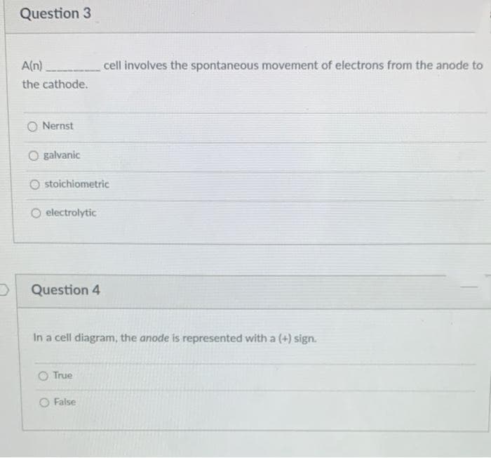 Question 3
A(n)
cell involves the spontaneous movement of electrons from the anode to
the cathode.
O Nernst
O galvanic
O stoichiometric
electrolytic
Question 4
In a cell diagram, the anode is represented with a (+) sign.
O True
O False
