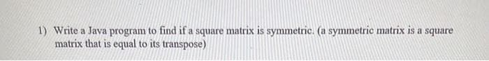 1) Write a Java program to find if a square matrix is symmetric. (a symmetric matrix is a square
matrix that is equal to its transpose)

