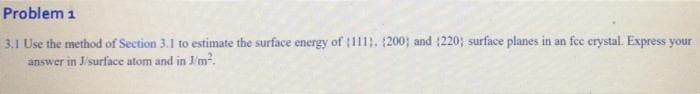 Problem 1
3.1 Use the method of Section 3.1 to estimate the surface energy of (11. 200; and (220; surface planes in an fee erystal. Express your
answer in J/surface atom and in J/m.
