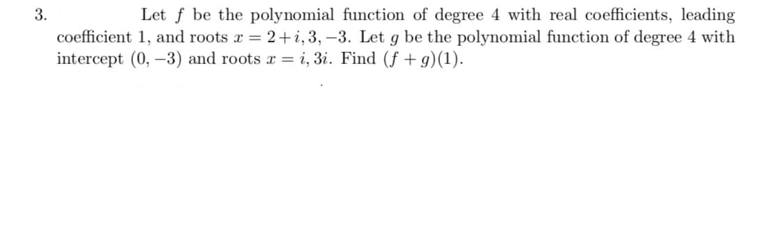 3.
Let f be the polynomial function of degree 4 with real coefficients, leading
coefficient 1, and roots x = 2+i, 3, –3. Let g be the polynomial function of degree 4 with
intercept (0, –3) and roots r = i, 3i. Find (f + g)(1).
