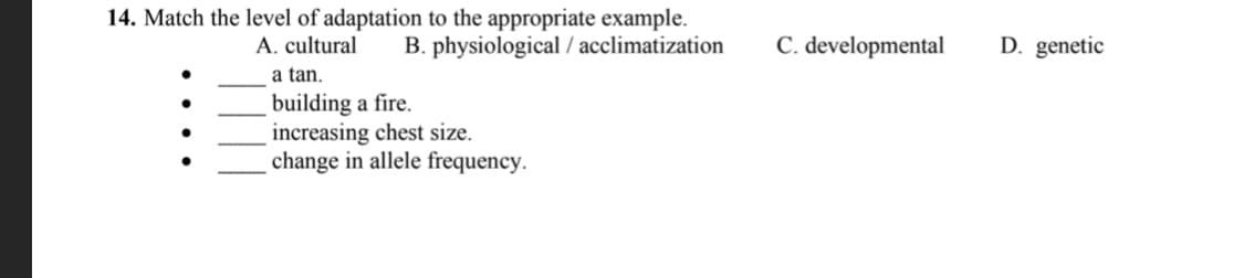 14. Match the level of adaptation to the appropriate example.
B. physiological / acclimatization
A. cultural
C. developmental
D. genetic
a tan.
building a fire.
increasing chest size.
change in allele frequency.
