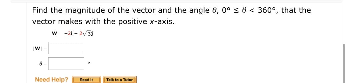 Find the magnitude of the vector and the angle 0, 0° < 0 < 360°, that the
vector makes with the positive x-axis.
w = -2i - 2V 3j
|W| =
Read It
Talk to a Tutor
Need Help?
