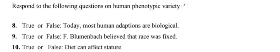 Respond to the following questions on human phenotypic variety
8. True or False: Today, most human adaptions are biological.
9. True or False: F. Blumenbach believed that race was fixed.
10. True or False: Diet can affect stature.
