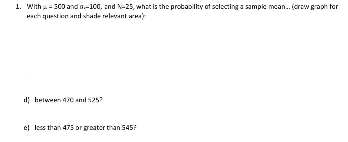 1. With u = 500 and ox=100, and N=25, what is the probability of selecting a sample mean... (draw graph for
each question and shade relevant area):
d) between 470 and 525?
e) less than 475 or greater than 545?
