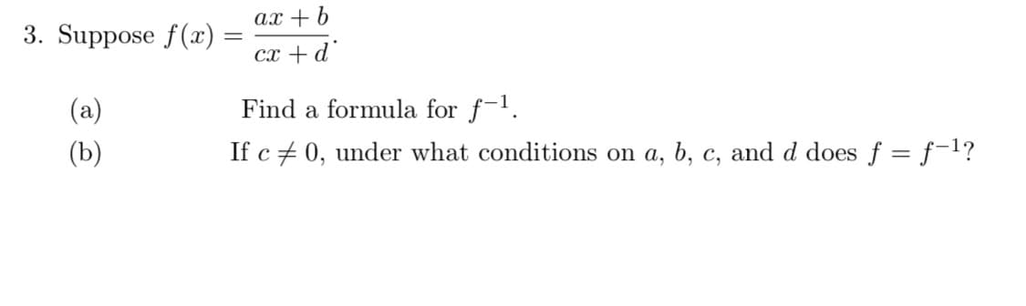 ax + b
3. Suppose f(x) =
cx +d
(a)
Find a formula for f-1.
(b)
If c + 0, under what conditions on a, b, c, and d does f = f-1?
