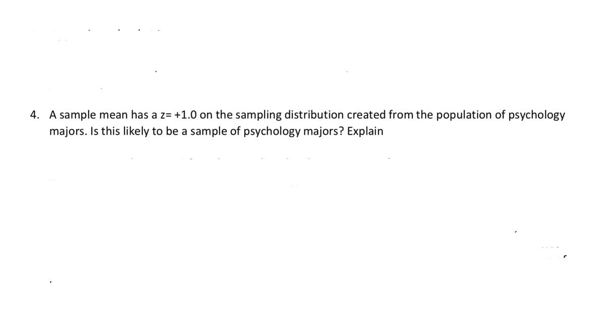 4. A sample mean has a z= +1.0 on the sampling distribution created from the population of psychology
majors. Is this likely to be a sample of psychology majors? Explain

