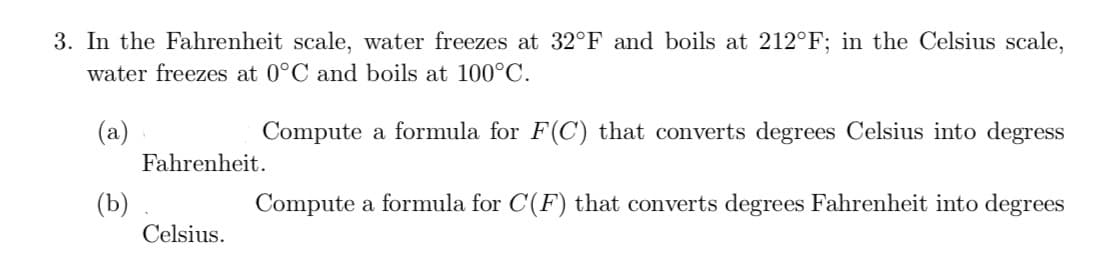 3. In the Fahrenheit scale, water freezes at 32°F and boils at 212°F; in the Celsius scale,
water freezes at 0°C and boils at 100°C.
(a)
Compute a formula for F(C) that converts degrees Celsius into degress
Fahrenheit.
(b)
Celsius.
Compute a formula for C(F) that converts degrees Fahrenheit into degrees
