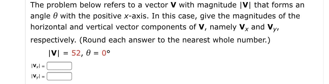 The problem below refers to a vector V with magnitude |V| that forms an
angle 0 with the positive x-axis. In this case, give the magnitudes of the
horizontal and vertical vector components of V, namely Vx and Vy,
respectively. (Round each answer to the nearest whole number.)
|V| = 52, 0 = 0°
|Vx| =
|Vyl =
