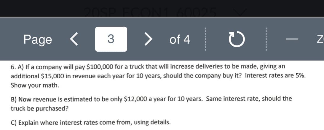 6. A) If a company will pay $100,000 for a truck that will increase deliveries to be made, giving an
additional $15,000 in revenue each year for 10 years, should the company buy it? Interest rates are 5%.
Show your math.
B) Now revenue is estimated to be only $12,000 a year for 10 years. Same interest rate, should the
truck be purchased?
C) Explain where interest rates come from, using details.

