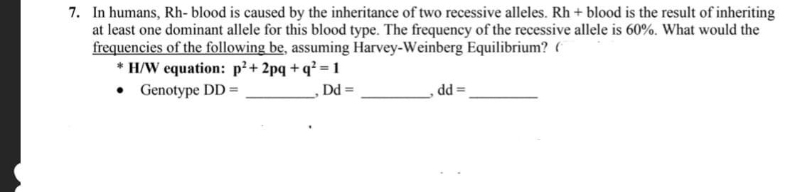 7. In humans, Rh- blood is caused by the inheritance of two recessive alleles. Rh + blood is the result of inheriting
at least one dominant allele for this blood type. The frequency of the recessive allele is 60%. What would the
frequencies of the following be, assuming Harvey-Weinberg Equilibrium? (
* H/W equation: p²+ 2pq + q² = 1
Genotype DD =
Dd =
dd =
