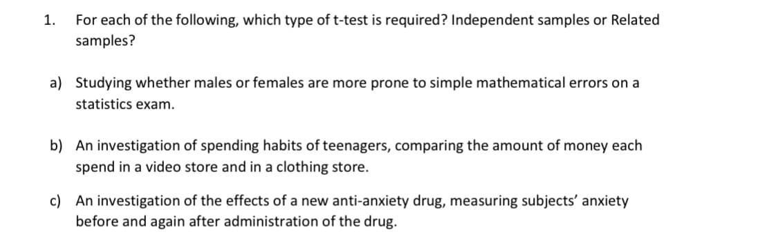 For each of the following, which type of t-test is required? Independent samples or Related
samples?
1.
a) Studying whether males or females are more prone to simple mathematical errors on a
statistics exam.
b) An investigation of spending habits of teenagers, comparing the amount of money each
spend in a video store and in a clothing store.
c) An investigation of the effects of a new anti-anxiety drug, measuring subjects' anxiety
before and again after administration of the drug.
