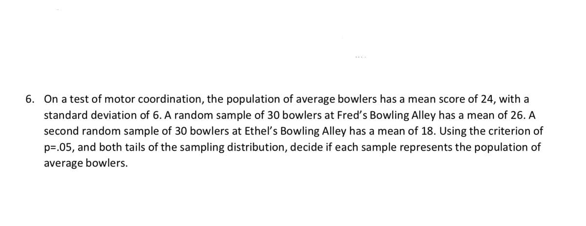 6. On a test of motor coordination, the population of average bowlers has a mean score of 24, with a
standard deviation of 6. A random sample of 30 bowlers at Fred's Bowling Alley has a mean of 26. A
second random sample of 30 bowlers at Etheľs Bowling Alley has a mean of 18. Using the criterion of
p=.05, and both tails of the sampling distribution, decide if each sample represents the population of
average bowlers.
