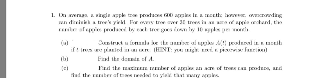 1. On average, a single apple tree produces 600 apples in a month; however, overcrowding
can diminish a tree's yield. For every tree over 30 trees in an acre of apple orchard, the
number of apples produced by each tree goes down by 10 apples per month.
Construct a formula for the number of apples A(t) produced in a month
(a)
if t trees are planted in an acre. (HINT: you might need a piecewise function)
(b)
Find the domain of A.
(c)
find the number of trees needed to yield that many apples.
Find the maximum number of apples an acre of trees can produce, and
