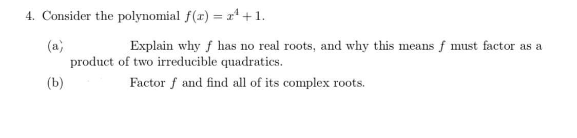 4. Consider the polynomial f(x) = x* + 1.
(a)
product of two irreducible quadratics.
Explain why ƒ has no real roots, and why this means f must factor as a
(b)
Factor f and find all of its complex roots.
