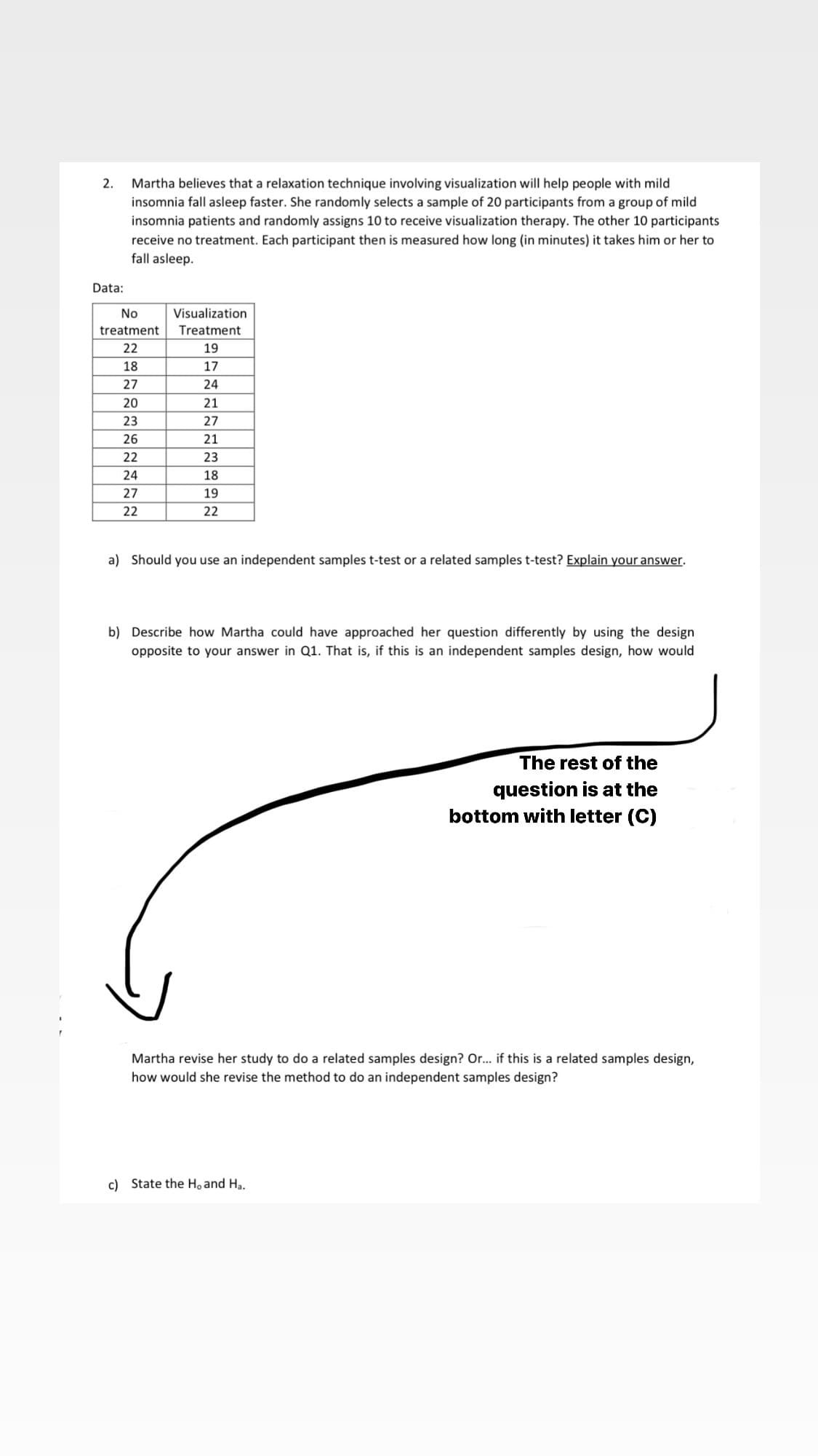 Martha believes that a relaxation technique involving visualization will help people with mild
insomnia fall asleep faster. She randomly selects a sample of 20 participants from a group of mild
insomnia patients and randomly assigns 10 to receive visualization therapy. The other 10 participants
2.
receive no treatment. Each participant then is measured how long (in minutes) it takes him or her to
fall asleep.
Data:
No
Visualization
treatment
Treatment
22
19
18
17
27
24
20
21
23
27
26
21
22
23
24
18
27
19
22
22
a) Should you use an independent samples t-test or a related samples t-test? Explain your answer.
b) Describe how Martha could have approached her question differently by using the design
opposite to your answer in Q1. That is, if this is an independent samples design, how would
The rest of the
question is at the
bottom with letter (C)
Martha revise her study to do a related samples design? Or.. if this is a related samples design,
how would she revise the method to do an independent samples design?
c) State the Ho and Ha.

