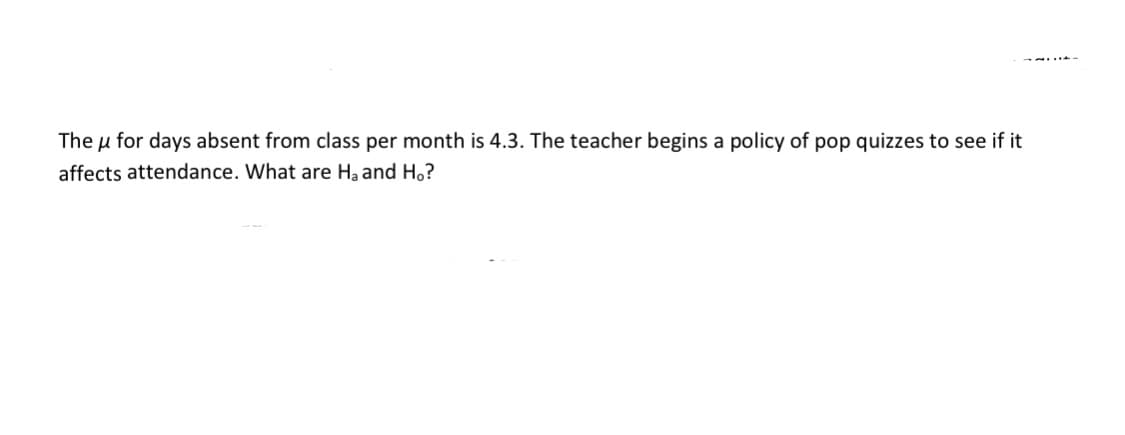 The u for days absent from class per month is 4.3. The teacher begins a policy of pop quizzes to see if it
affects attendance. What are Ha and Ho?
